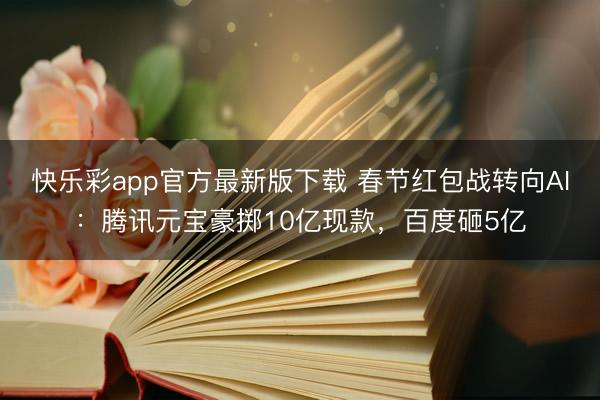 快乐彩app官方最新版下载 春节红包战转向AI：腾讯元宝豪掷10亿现款，百度砸5亿