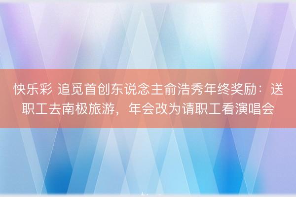 快乐彩 追觅首创东说念主俞浩秀年终奖励：送职工去南极旅游，年会改为请职工看演唱会