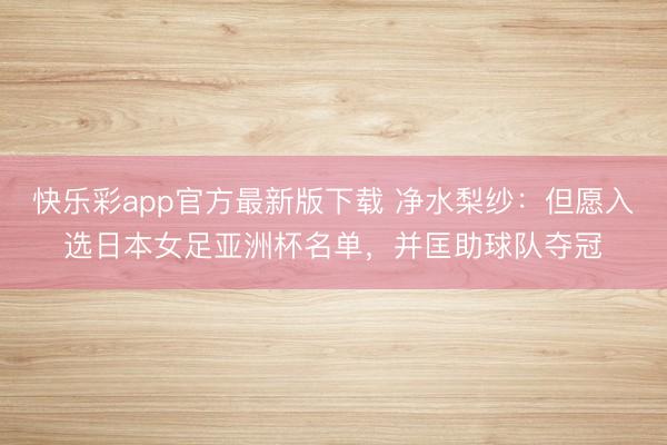 快乐彩app官方最新版下载 净水梨纱:但愿入选日本女足亚洲杯名单,并匡助球队夺冠