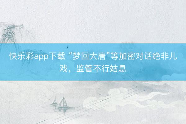 快乐彩app下载 “梦回大唐”等加密对话绝非儿戏，监管不行姑息