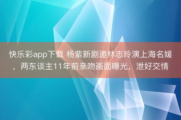 快乐彩app下载 杨紫新剧邀林志玲演上海名媛，两东谈主11年前亲吻画面曝光，泄好交情