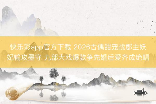 快乐彩app官方下载 2026古偶甜宠战郡主妖妃输攻墨守 九部大戏爆款争先婚后爱齐成绝唱