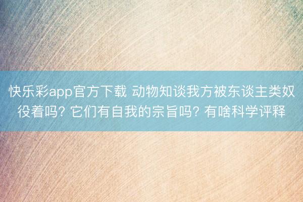 快乐彩app官方下载 动物知谈我方被东谈主类奴役着吗? 它们有自我的宗旨吗? 有啥科学评释
