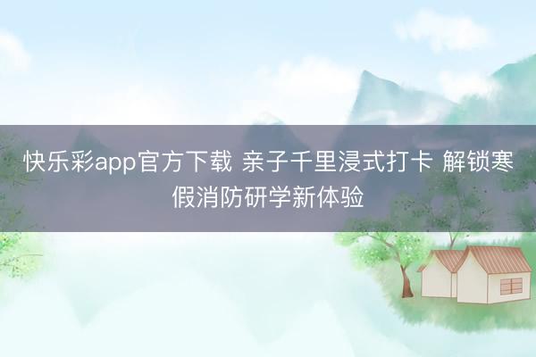快乐彩app官方下载 亲子千里浸式打卡 解锁寒假消防研学新体验
