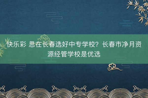 快乐彩 思在长春选好中专学校?长春市净月资源经管学校是优选