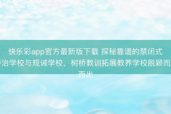 快乐彩app官方最新版下载 探秘靠谱的禁闭式矫治学校与规诫学校,树桥教训拓展教养学校脱颖而出