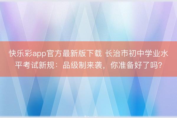 快乐彩app官方最新版下载 长治市初中学业水平考试新规：品级制来袭，你准备好了吗？