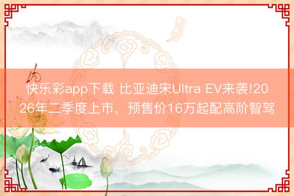 快乐彩app下载 比亚迪宋Ultra EV来袭!2026年二季度上市，预售价16万起配高阶智驾