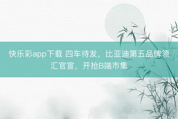 快乐彩app下载 四车待发,比亚迪第五品牌领汇官宣,开抢B端市集