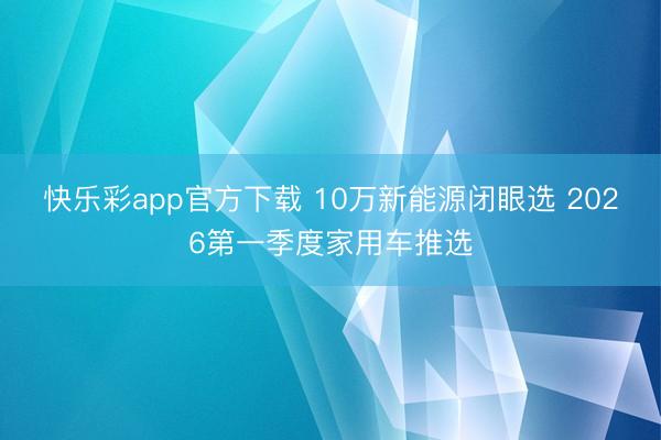 快乐彩app官方下载 10万新能源闭眼选 2026第一季度家用车推选