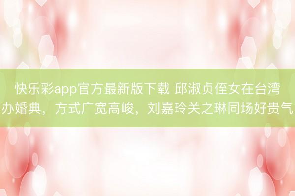 快乐彩app官方最新版下载 邱淑贞侄女在台湾办婚典,方式广宽高峻,刘嘉玲关之琳同场好贵气