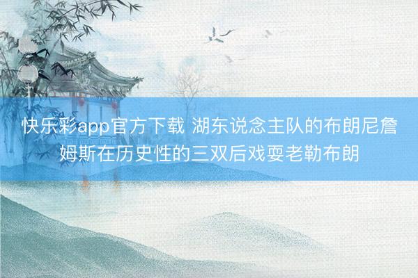 快乐彩app官方下载 湖东说念主队的布朗尼詹姆斯在历史性的三双后戏耍老勒布朗