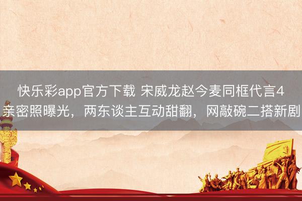 快乐彩app官方下载 宋威龙赵今麦同框代言4亲密照曝光，两东谈主互动甜翻，网敲碗二搭新剧