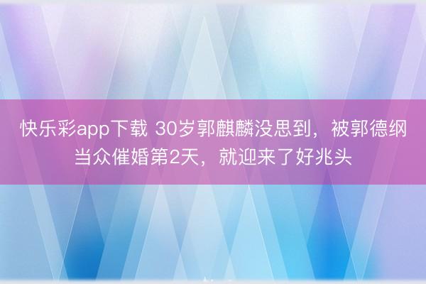 快乐彩app下载 30岁郭麒麟没思到，被郭德纲当众催婚第2天，就迎来了好兆头