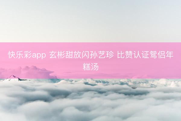 快乐彩app 玄彬甜放闪孙艺珍 比赞认证鸳侣年糕汤