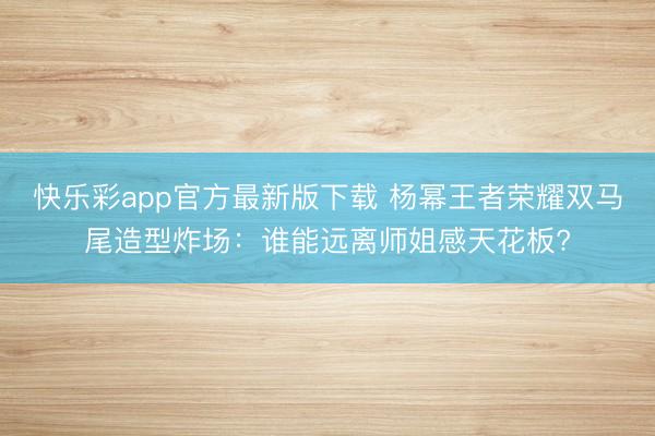 快乐彩app官方最新版下载 杨幂王者荣耀双马尾造型炸场:谁能远离师姐感天花板?