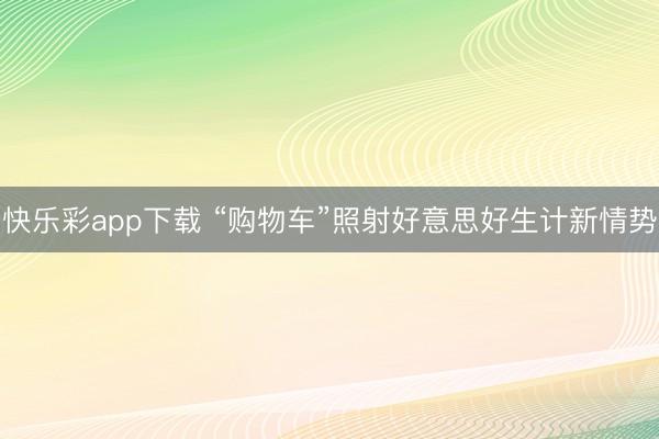 快乐彩app下载 “购物车”照射好意思好生计新情势