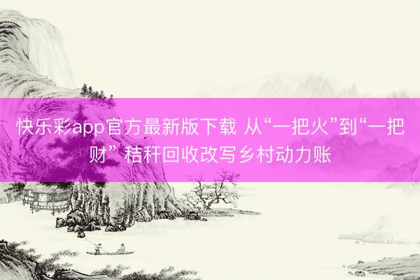 快乐彩app官方最新版下载 从“一把火”到“一把财” 秸秆回收改写乡村动力账
