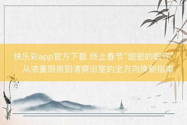 快乐彩app官方下载 终止春节“甜密的职守”：从浓重厨房到清爽浴室的全方向焕新指南