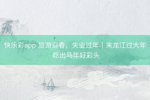 快乐彩app 旅游迎春,失业过年|来龙江过大年 吃出马年好彩头