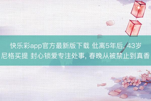 快乐彩app官方最新版下载 仳离5年后， 43岁尼格买提 封心锁爱专注处事， 春晚从被禁止到真香