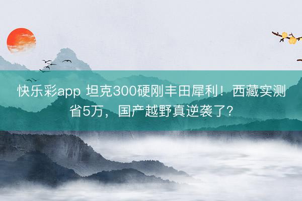 快乐彩app 坦克300硬刚丰田犀利！西藏实测省5万，国产越野真逆袭了？