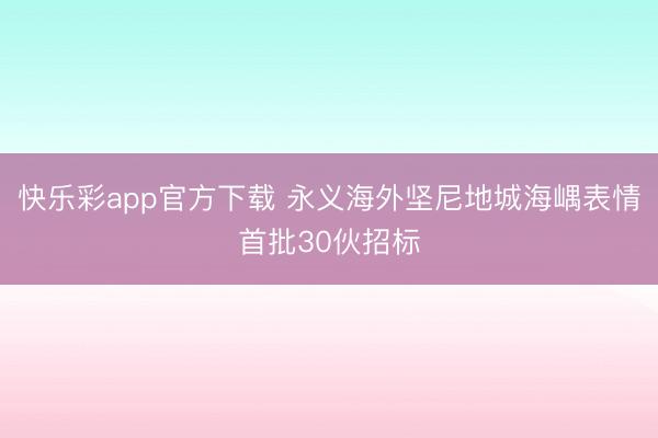 快乐彩app官方下载 永义海外坚尼地城海嵎表情首批30伙招标