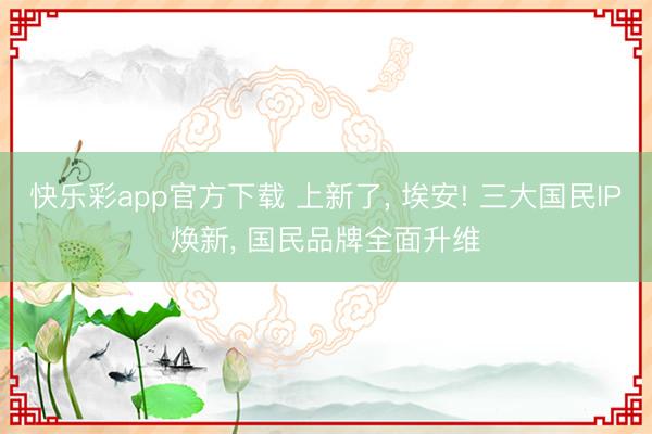 快乐彩app官方下载 上新了， 埃安! 三大国民IP焕新， 国民品牌全面升维