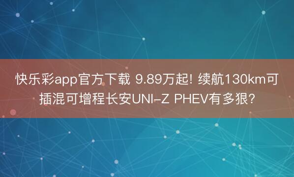快乐彩app官方下载 9.89万起! 续航130km可插混可增程长安UNI-Z PHEV有多狠?