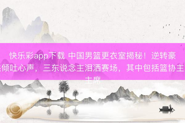快乐彩app下载 中国男篮更衣室揭秘！逆转豪杰倾吐心声，三东说念主泪洒赛场，其中包括篮协主席