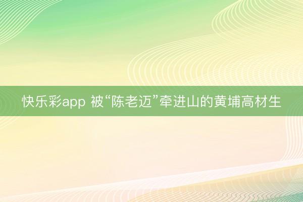 快乐彩app 被“陈老迈”牵进山的黄埔高材生