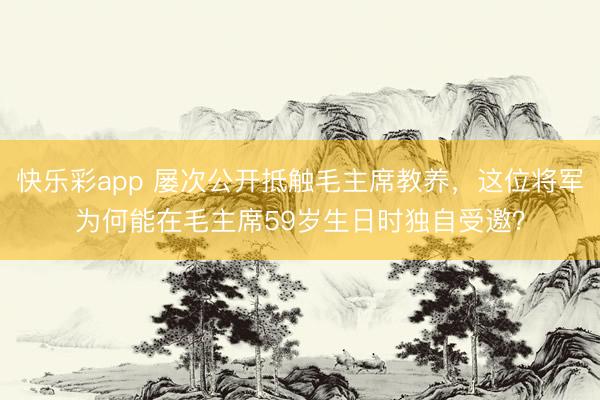 快乐彩app 屡次公开抵触毛主席教养，这位将军为何能在毛主席59岁生日时独自受邀？