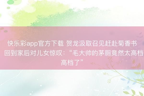 快乐彩app官方下载 贺龙汲取召见赶赴菊香书屋，回到家后对儿女惊叹：“毛大帅的茅厕竟然太高档了”