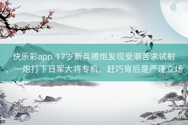 快乐彩app 17岁新兵擦炮发现受潮苦求试射，一炮打下日军大将专机，赶巧背后是严谨立场