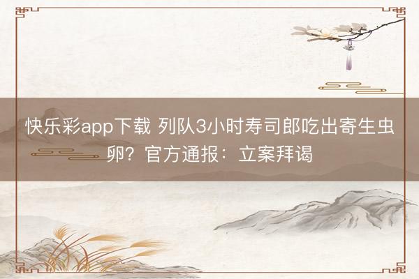 快乐彩app下载 列队3小时寿司郎吃出寄生虫卵？官方通报：立案拜谒
