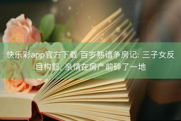 快乐彩app官方下载 百岁熟谙争房记: 三子女反目构怨， 亲情在房产前碎了一地