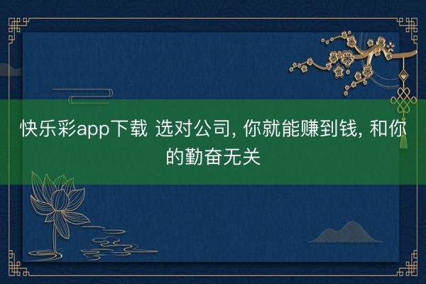 快乐彩app下载 选对公司, 你就能赚到钱, 和你的勤奋无关